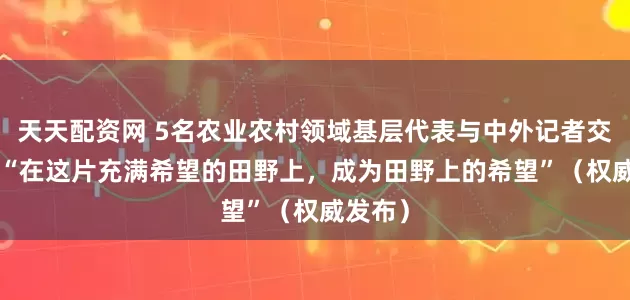 天天配资网 5名农业农村领域基层代表与中外记者交流—— “在这片充满希望的田野上，成为田野上的希望”（权威发布）