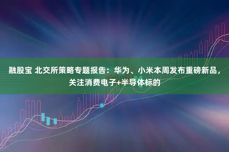 融股宝 北交所策略专题报告：华为、小米本周发布重磅新品，关注消费电子+半导体标的