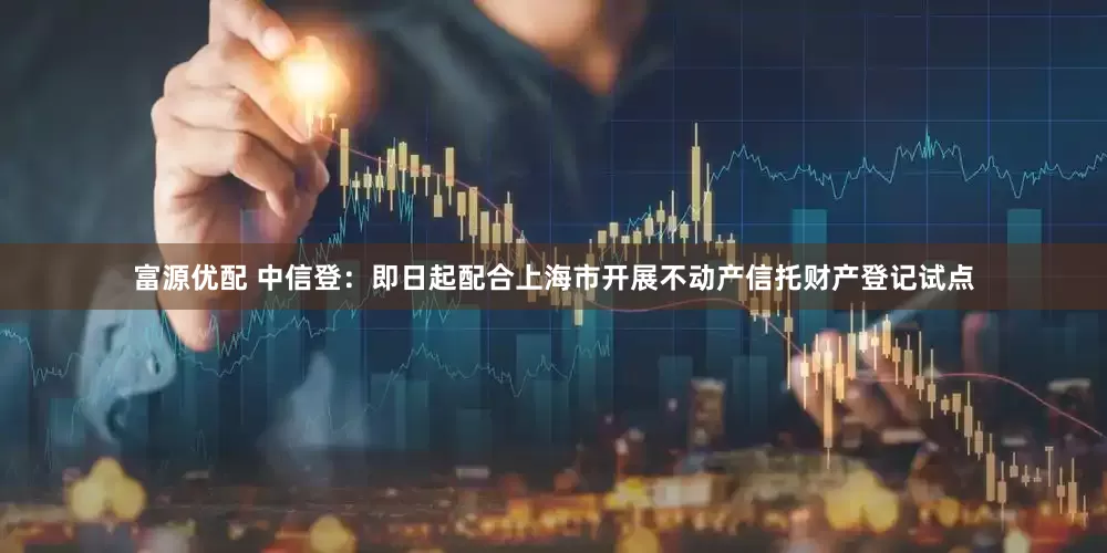 富源优配 中信登：即日起配合上海市开展不动产信托财产登记试点