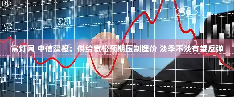 富灯网 中信建投：供给宽松预期压制锂价 淡季不淡有望反弹