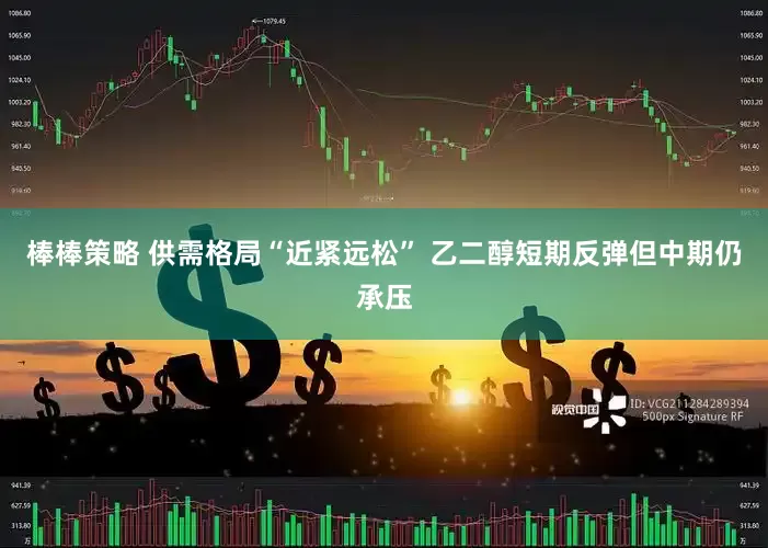 棒棒策略 供需格局“近紧远松” 乙二醇短期反弹但中期仍承压